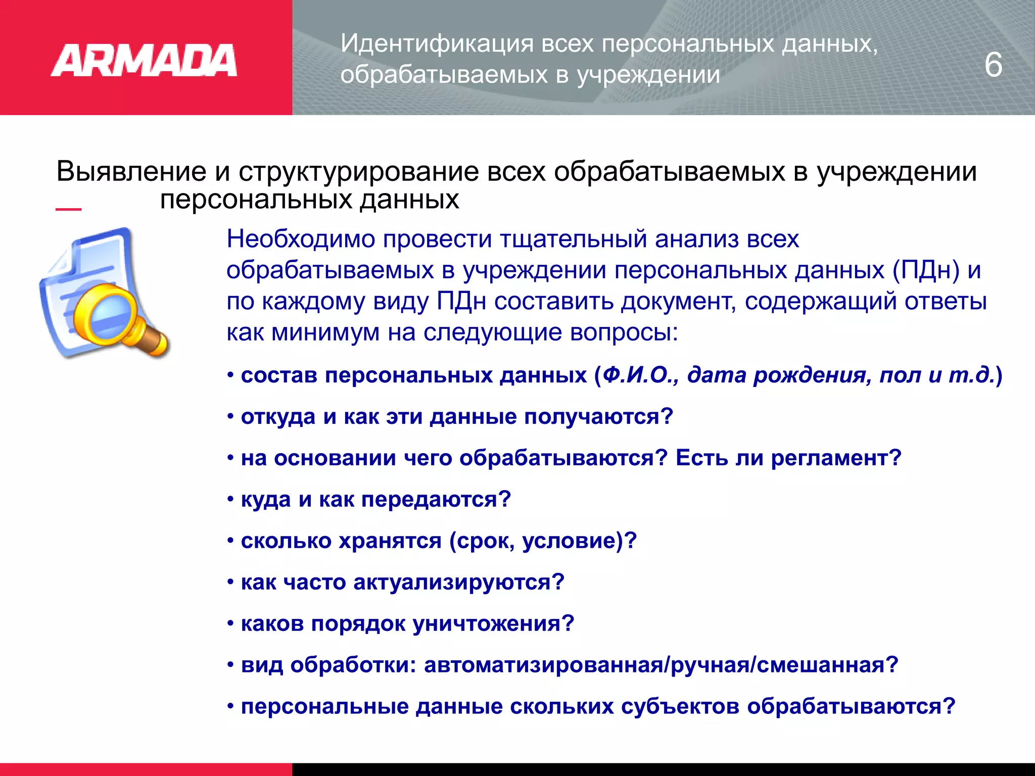Выявление и структурирование всех обрабатываемых в учреждении
персональных данных
Идентификация всех персональных данных,
обрабатываемых в учреждении
Необходимо провести тщательный анализ всех
обрабатываемых в учреждении персональных данных (ПДн) и
по каждому виду ПДн составить документ, содержащий ответы
как минимум на следующие вопросы:
• состав персональных данных (Ф.И.О., дата рождения, пол и т.д.)
• откуда и как эти данные получаются?
• на основании чего обрабатываются? Есть ли регламент?
• куда и как передаются?
• сколько хранятся (срок, условие)?
• как часто актуализируются?
• каков порядок уничтожения?
• вид обработки: автоматизированная/ручная/смешанная?
• персональные данные скольких субъектов обрабатываются?
6
 