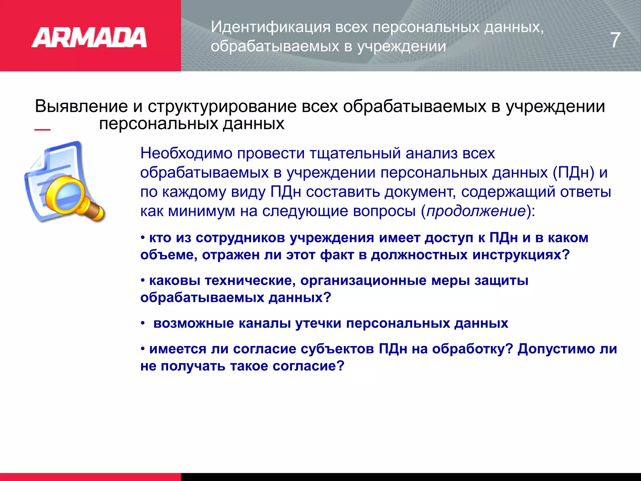 Выявление и структурирование всех обрабатываемых в учреждении
персональных данных
Идентификация всех персональных данных,
обрабатываемых в учреждении
Необходимо провести тщательный анализ всех
обрабатываемых в учреждении персональных данных (ПДн) и
по каждому виду ПДн составить документ, содержащий ответы
как минимум на следующие вопросы (продолжение):
• кто из сотрудников учреждения имеет доступ к ПДн и в каком
объеме, отражен ли этот факт в должностных инструкциях?
• каковы технические, организационные меры защиты
обрабатываемых данных?
• возможные каналы утечки персональных данных
• имеется ли согласие субъектов ПДн на обработку? Допустимо ли
не получать такое согласие?
7
 
