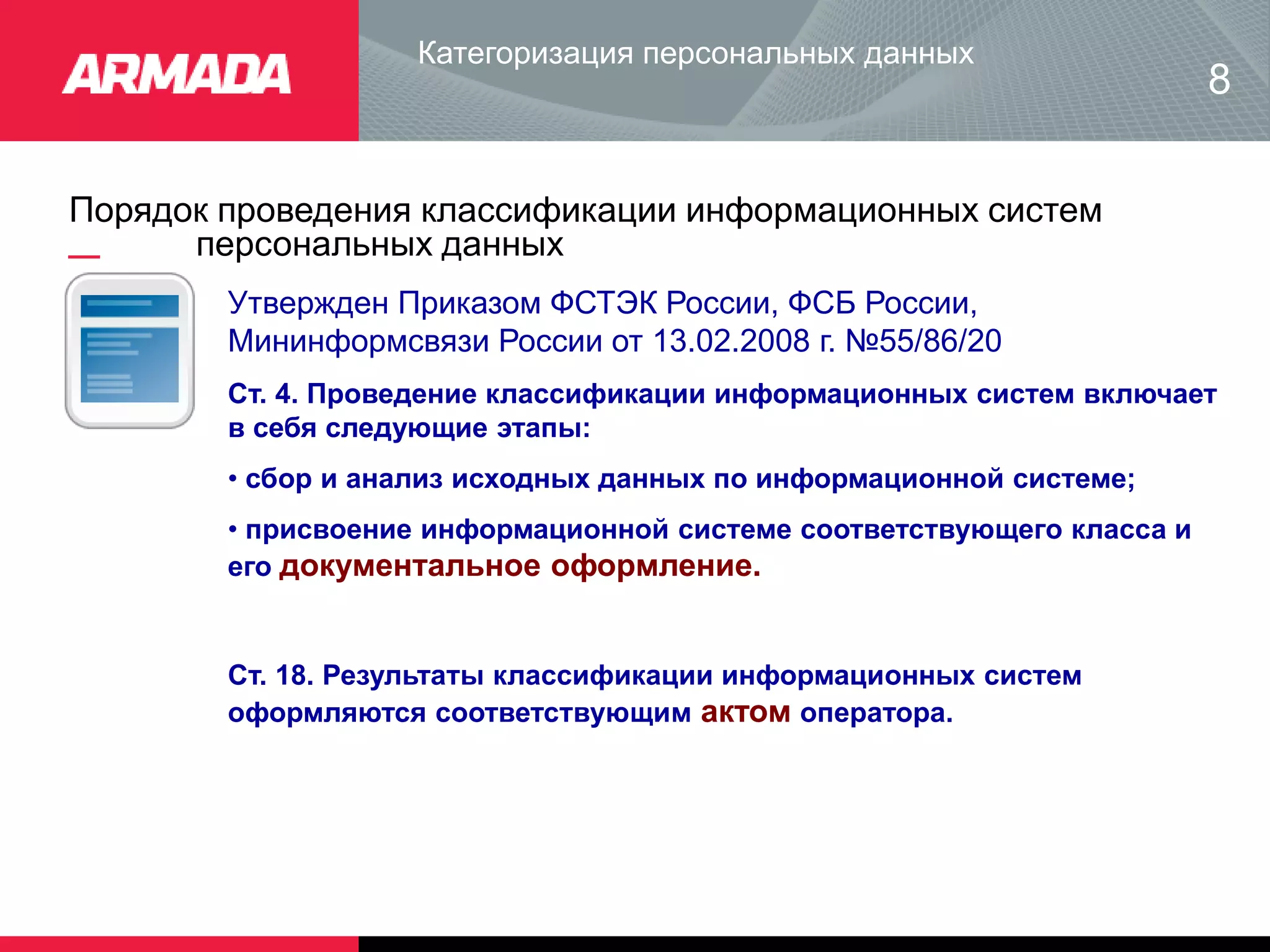 Порядок проведения классификации информационных систем
персональных данных
Категоризация персональных данных
8
Утвержден Приказом ФСТЭК России, ФСБ России,
Мининформсвязи России от 13.02.2008 г. №55/86/20
Ст. 4. Проведение классификации информационных систем включает
в себя следующие этапы:
• сбор и анализ исходных данных по информационной системе;
• присвоение информационной системе соответствующего класса и
его документальное оформление.
Ст. 18. Результаты классификации информационных систем
оформляются соответствующим актом оператора.
 