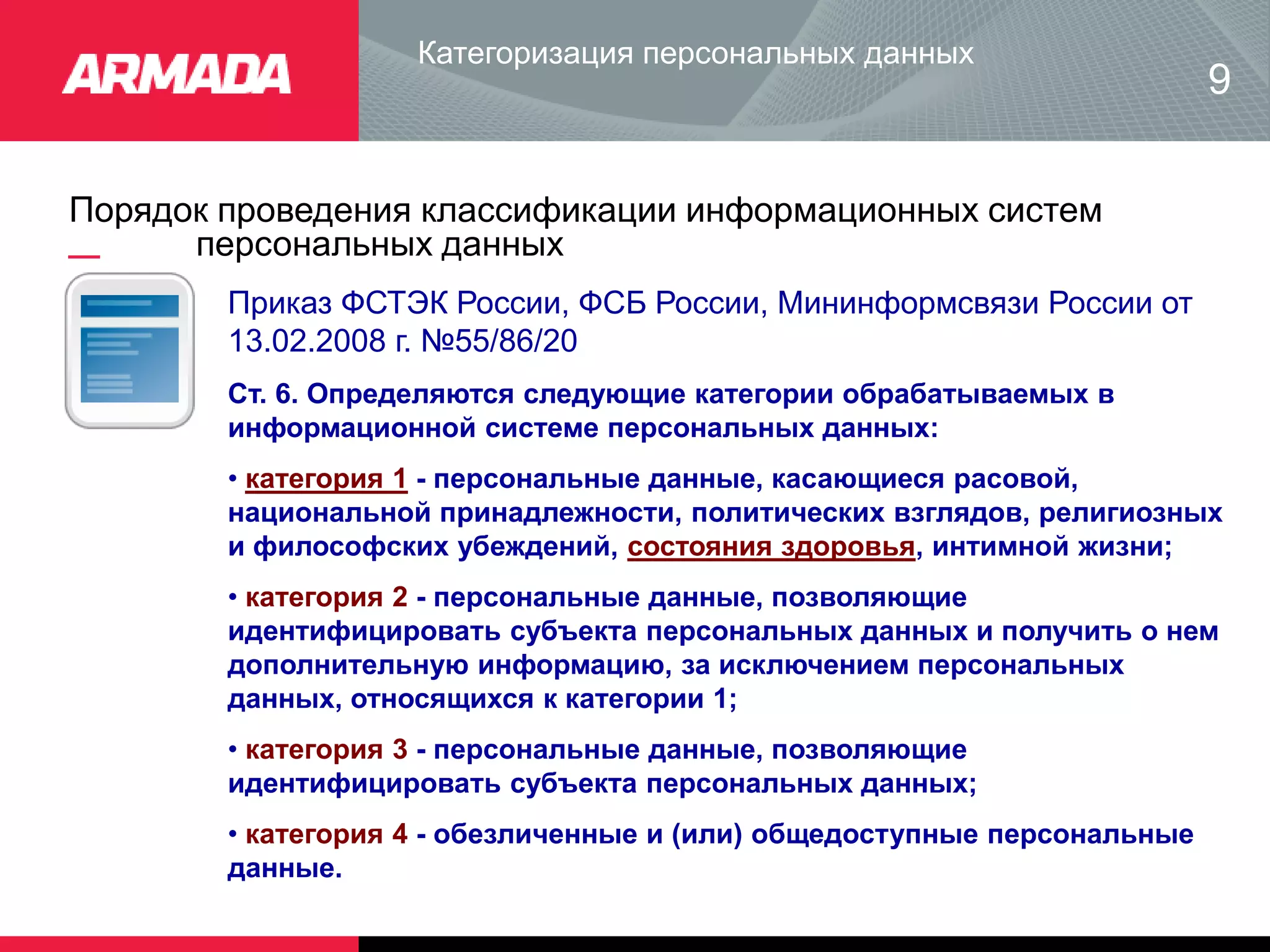 Порядок проведения классификации информационных систем
персональных данных
Категоризация персональных данных
9
Приказ ФСТЭК России, ФСБ России, Мининформсвязи России от
13.02.2008 г. №55/86/20
Ст. 6. Определяются следующие категории обрабатываемых в
информационной системе персональных данных:
• категория 1 - персональные данные, касающиеся расовой,
национальной принадлежности, политических взглядов, религиозных
и философских убеждений, состояния здоровья, интимной жизни;
• категория 2 - персональные данные, позволяющие
идентифицировать субъекта персональных данных и получить о нем
дополнительную информацию, за исключением персональных
данных, относящихся к категории 1;
• категория 3 - персональные данные, позволяющие
идентифицировать субъекта персональных данных;
• категория 4 - обезличенные и (или) общедоступные персональные
данные.
 