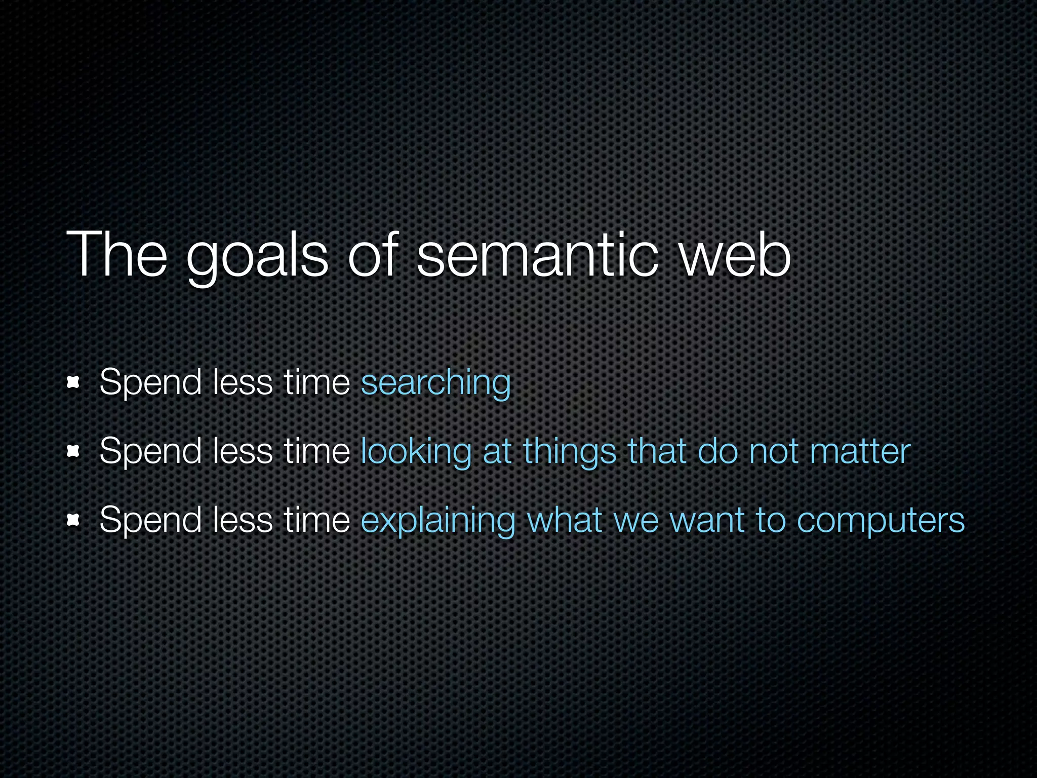 The goals of semantic web
Spend less time searching
Spend less time looking at things that do not matter
Spend less time explaining what we want to computers
 