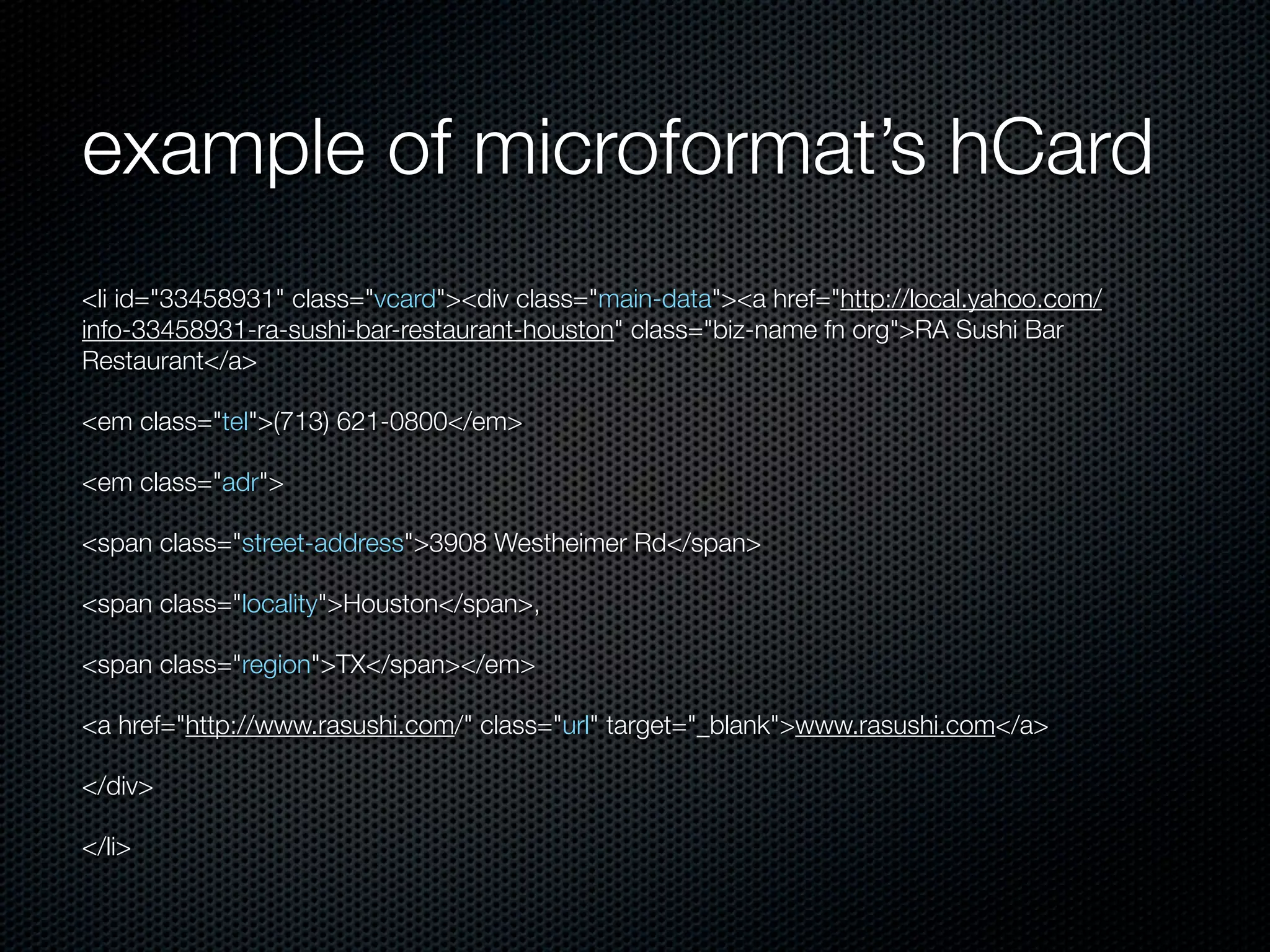 example of microformat’s hCard
<li id="33458931" class="vcard"><div class="main-data"><a href="http://local.yahoo.com/
info-33458931-ra-sushi-bar-restaurant-houston" class="biz-name fn org">RA Sushi Bar
Restaurant</a>
<em class="tel">(713) 621-0800</em>
<em class="adr">
<span class="street-address">3908 Westheimer Rd</span>
<span class="locality">Houston</span>,
<span class="region">TX</span></em>
<a href="http://www.rasushi.com/" class="url" target="_blank">www.rasushi.com</a>
</div>
</li>
 