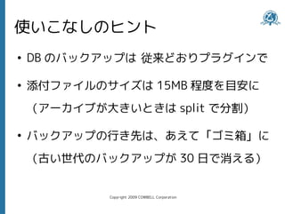 使いこなしのヒント
●
    DB のバックアップは 従来どおりプラグインで

●
    添付ファイルのサイズは 15MB 程度を目安に
    （アーカイブが大きいときは split で分割）

●
    バックアップの行き先は、あえて「ゴミ箱」に
    （古い世代のバックアップが 30 日で消える）


            Copyright 2009 COWBELL Corporation
 