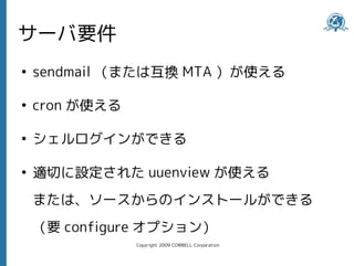 サーバ要件
●
    sendmail （または互換 MTA ）が使える

●
    cron が使える

●
    シェルログインができる

●
    適切に設定された uuenview が使える
    または、ソースからのインストールができる
    （要 configure オプション）
                Copyright 2009 COWBELL Corporation
 