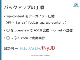 バックアップの手順
●
    wp-content をアーカイブ・圧縮
（例… tar czf foobar.tgz wp-content ）

●
    ① を uuenview で ASCII 変換→ Gmail へ送信

●
    ① ～②を cron で定期実行


設定例 … http://bit.ly/lNyJD
                Copyright 2009 COWBELL Corporation
 