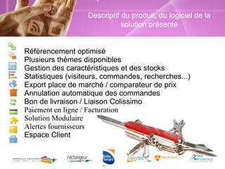 Référencement optimisé Plusieurs thèmes disponibles Gestion des caractéristiques et des stocks Statistiques (visiteurs, commandes, recherches...) Export place de marché / comparateur de prix Annulation automatique des commandes Bon de livraison / Liaison Colissimo Paiement en ligne / Facturation Solution Modulaire Alertes fournisseurs Espace Client Descriptif du produit, du logiciel de la solution présenté Descriptif du produit, du logiciel de la solution présenté 