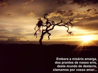 Embora a miséria amarga, dos prantos de nosso erro, deste mundo de desterro, clamamos por vosso amor... 