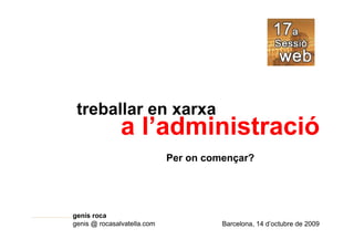 treballar en xarxa
               a l’administració
                             Per on començar?




genís roca
genis @ rocasalvatella.com             Barcelona, 14 d’octubre de 2009
 