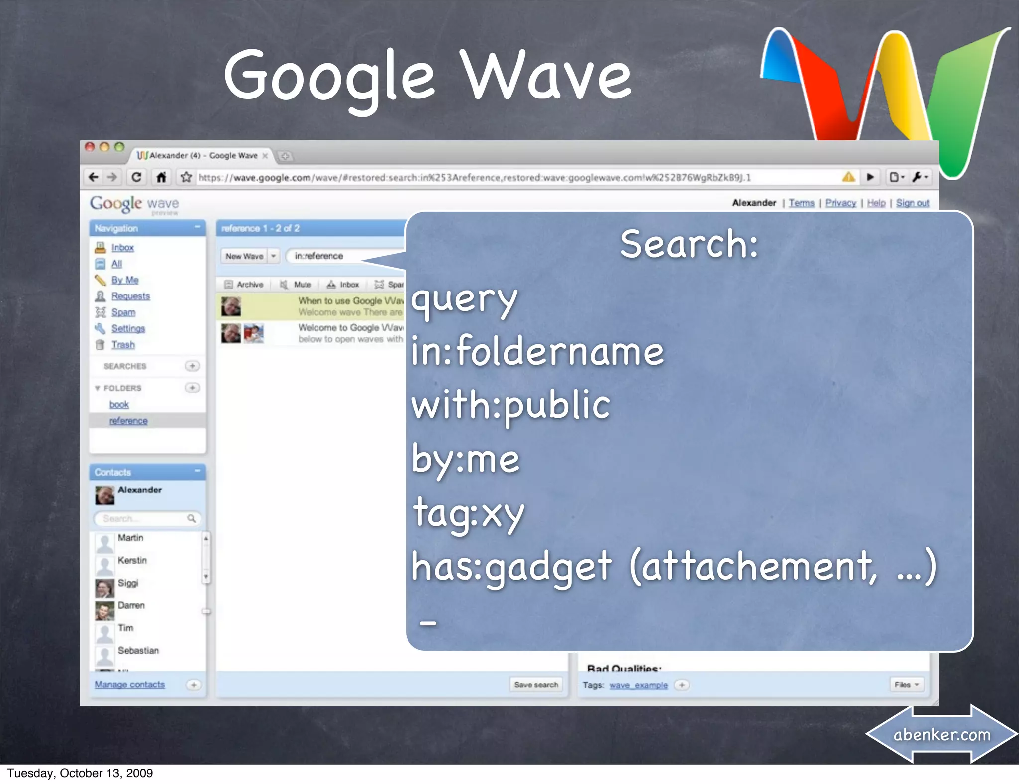 Google Wave

                                            Search:
                                 query
                                 in:foldername
                                 with:public
                                 by:me
                                 tag:xy
                                 has:gadget (attachement, ...)
                                  -

                                                           abenker.com

Tuesday, October 13, 2009
 