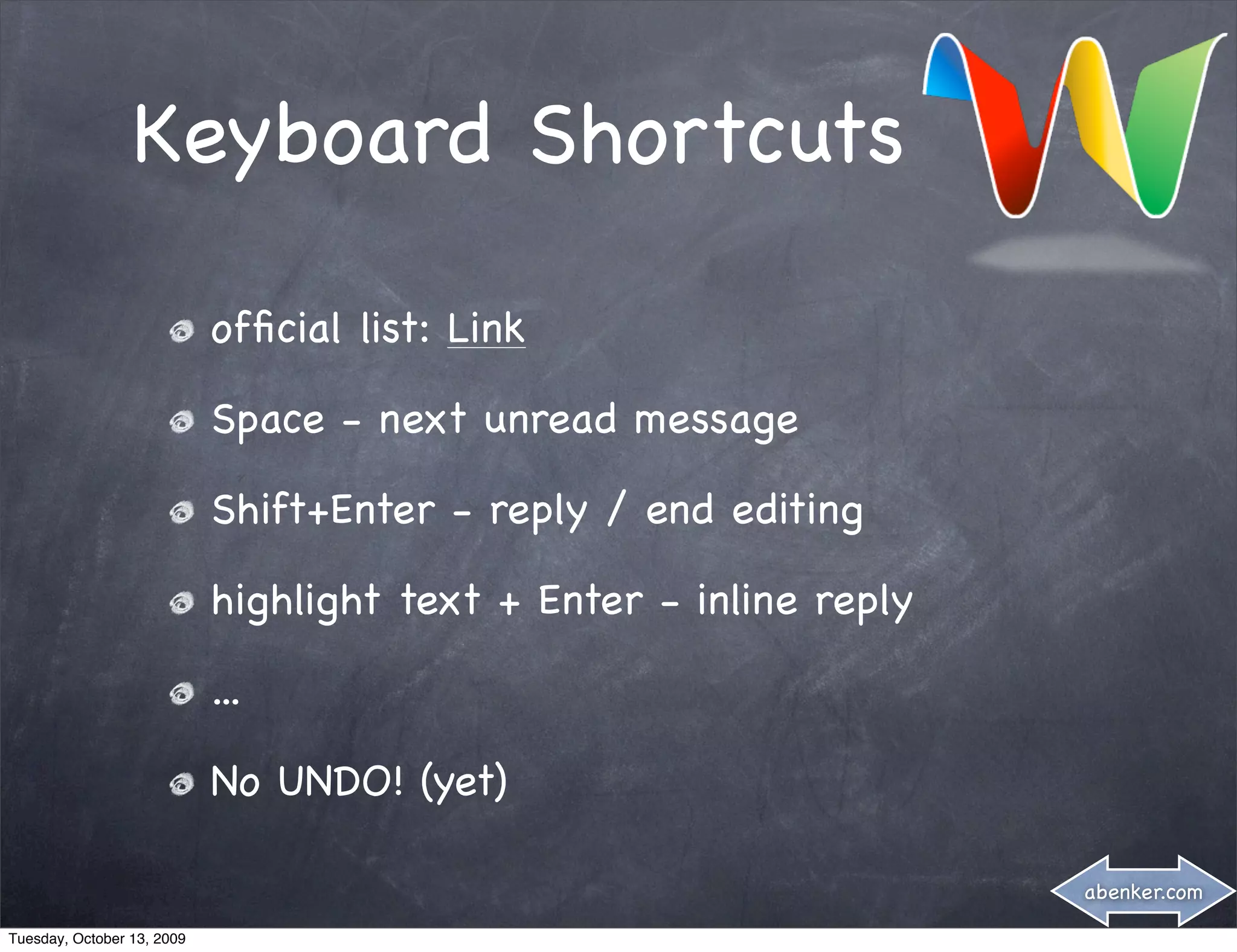 Keyboard Shortcuts

                            ofﬁcial list: Link

                            Space - next unread message

                            Shift+Enter - reply / end editing

                            highlight text + Enter - inline reply

                            ...

                            No UNDO! (yet)

                                                                    abenker.com

Tuesday, October 13, 2009
 