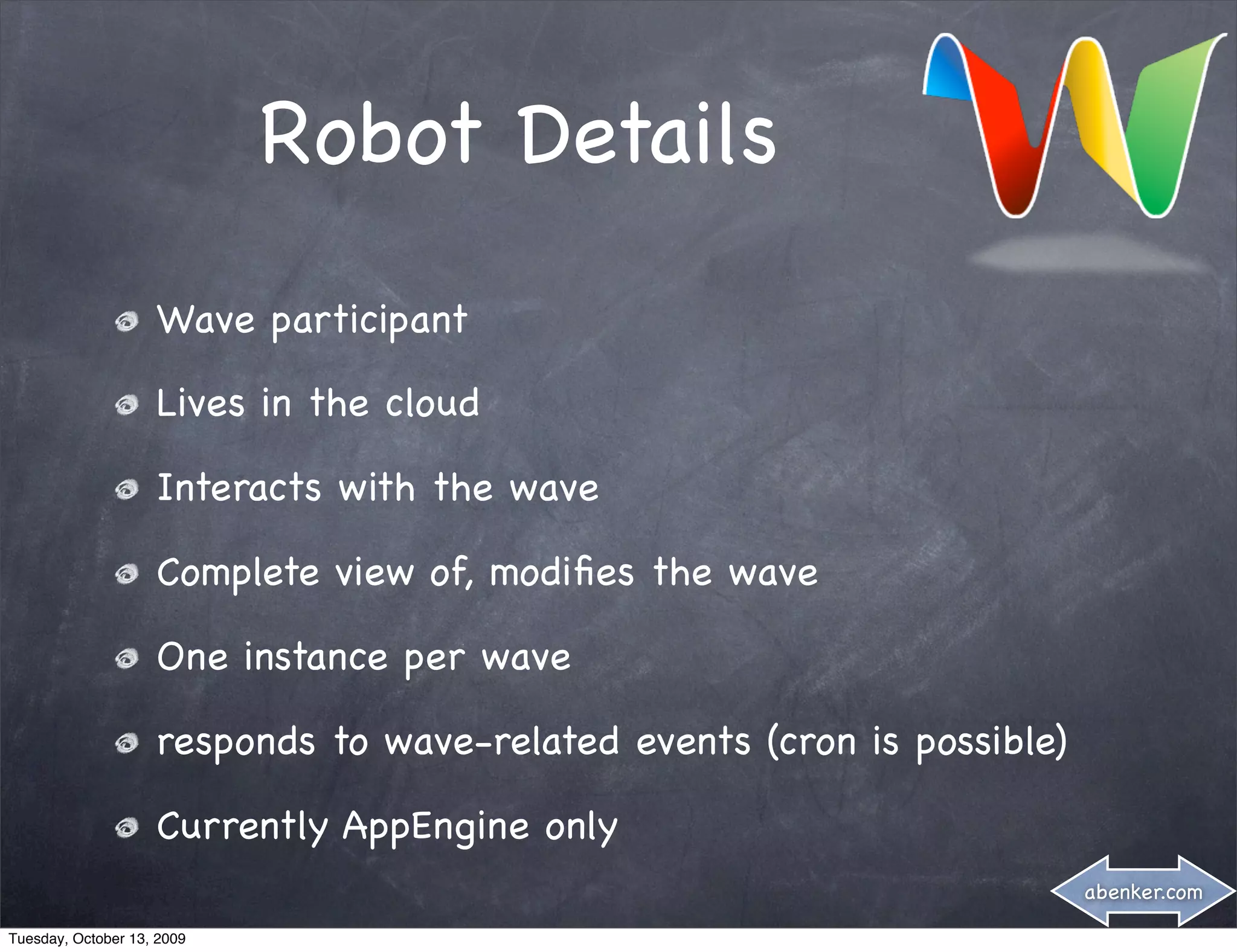 Robot Details
                    Wave participant

                    Lives in the cloud

                    Interacts with the wave

                    Complete view of, modiﬁes the wave

                    One instance per wave

                    responds to wave-related events (cron is possible)

                    Currently AppEngine only
                                                                         abenker.com

Tuesday, October 13, 2009
 
