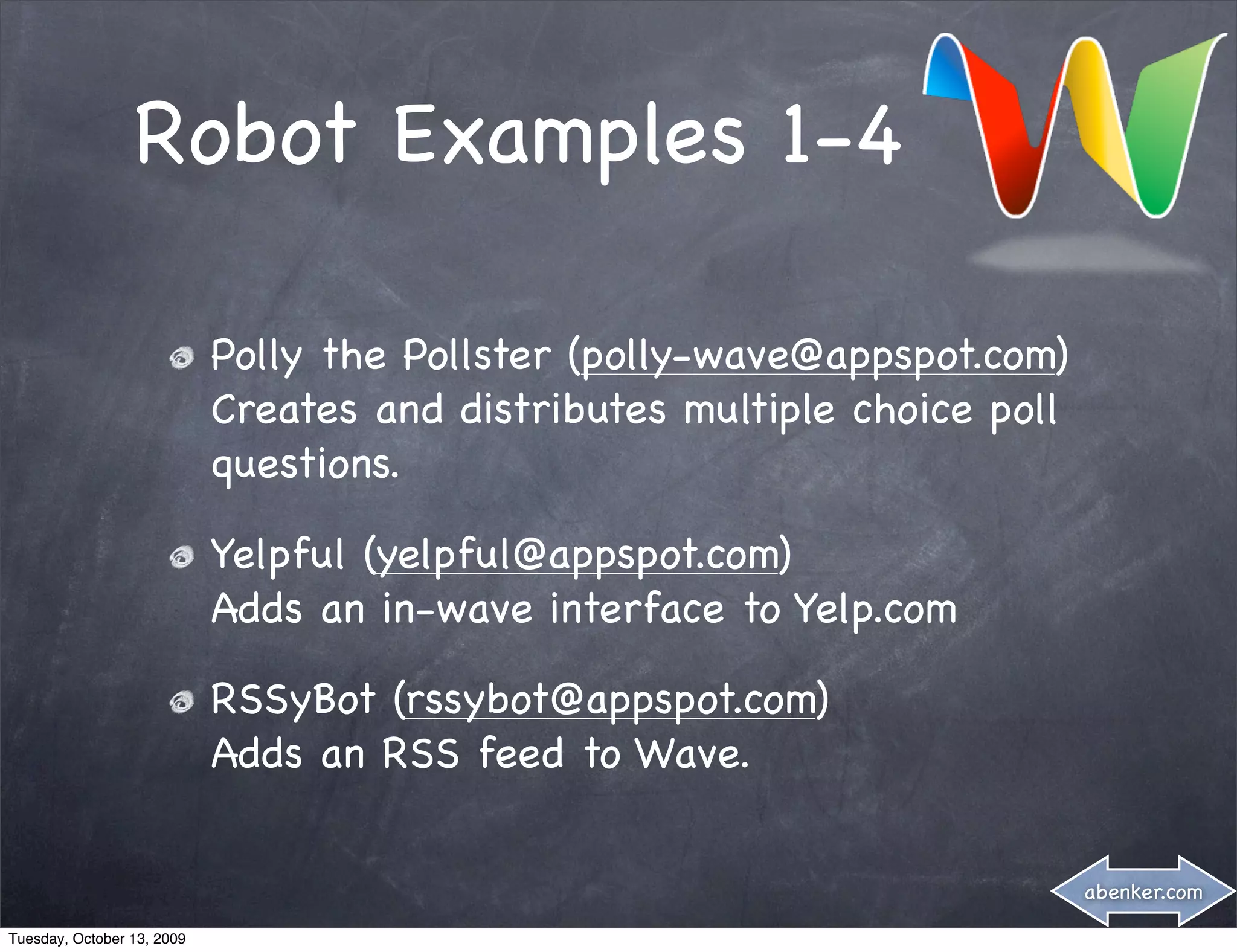 Robot Examples 1-4

                            Polly the Pollster (polly-wave@appspot.com)
                            Creates and distributes multiple choice poll
                            questions.

                            Yelpful (yelpful@appspot.com)
                            Adds an in-wave interface to Yelp.com

                            RSSyBot (rssybot@appspot.com)
                            Adds an RSS feed to Wave.


                                                                           abenker.com

Tuesday, October 13, 2009
 