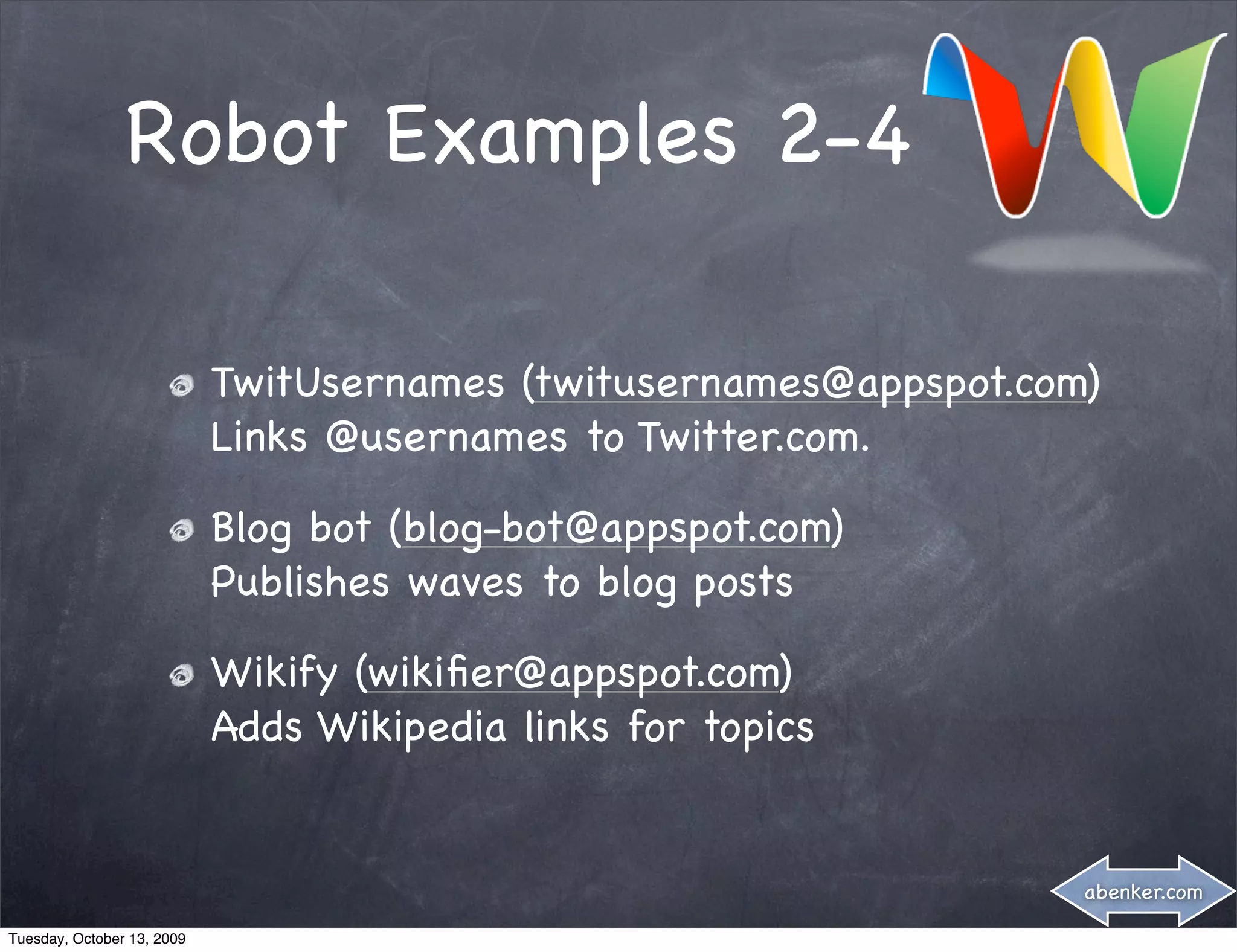 Robot Examples 2-4

                            TwitUsernames (twitusernames@appspot.com)
                            Links @usernames to Twitter.com.

                            Blog bot (blog-bot@appspot.com)
                            Publishes waves to blog posts

                            Wikify (wikiﬁer@appspot.com)
                            Adds Wikipedia links for topics


                                                                    abenker.com

Tuesday, October 13, 2009
 