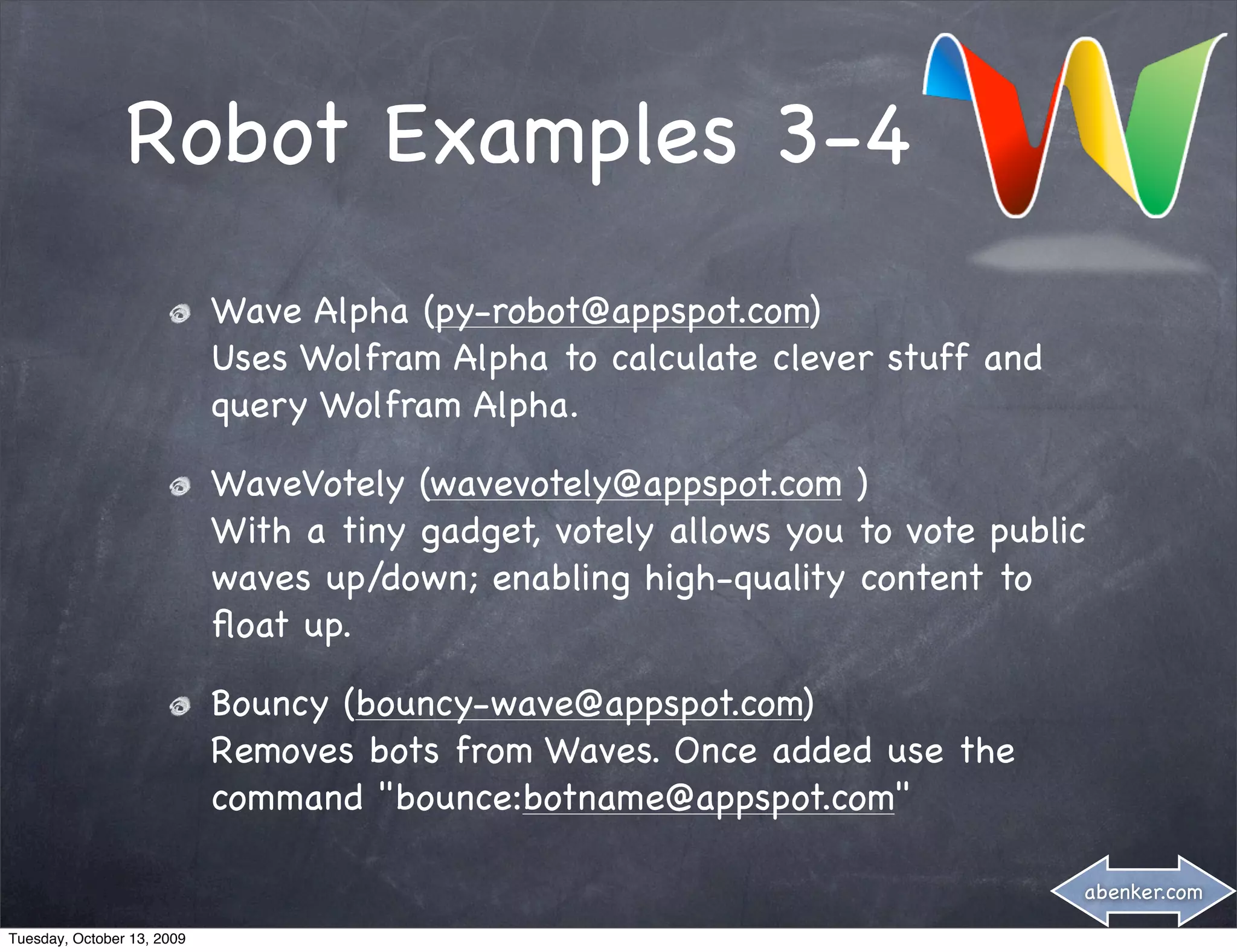 Robot Examples 3-4
                            Wave Alpha (py-robot@appspot.com)
                            Uses Wolfram Alpha to calculate clever stuff and
                            query Wolfram Alpha.

                            WaveVotely (wavevotely@appspot.com )
                            With a tiny gadget, votely allows you to vote public
                            waves up/down; enabling high-quality content to
                            ﬂoat up.

                            Bouncy (bouncy-wave@appspot.com)
                            Removes bots from Waves. Once added use the
                            command "bounce:botname@appspot.com"

                                                                               abenker.com

Tuesday, October 13, 2009
 