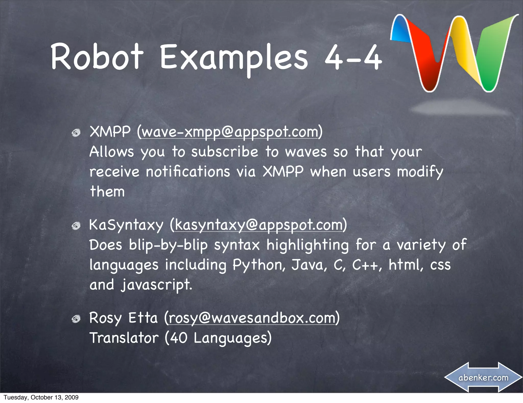 Robot Examples 4-4
                            XMPP (wave-xmpp@appspot.com)
                            Allows you to subscribe to waves so that your
                            receive notiﬁcations via XMPP when users modify
                            them

                            KaSyntaxy (kasyntaxy@appspot.com)
                            Does blip-by-blip syntax highlighting for a variety of
                            languages including Python, Java, C, C++, html, css
                            and javascript.

                            Rosy Etta (rosy@wavesandbox.com)
                            Translator (40 Languages)

                                                                                abenker.com

Tuesday, October 13, 2009
 