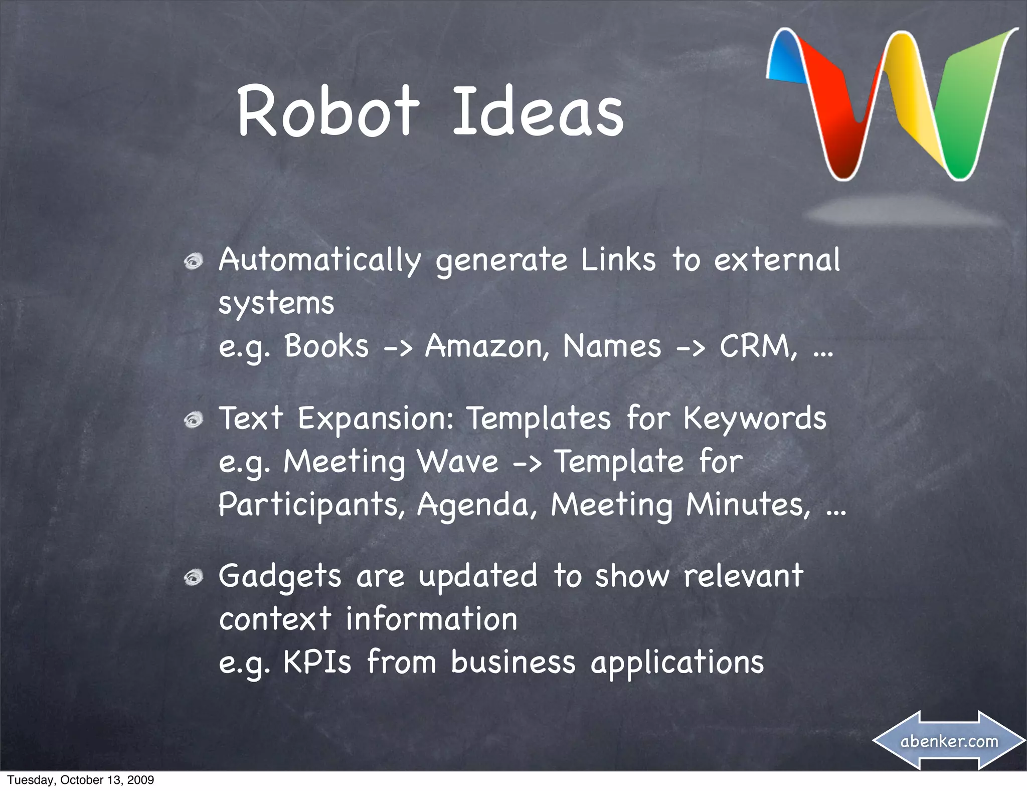 Robot Ideas
                            Automatically generate Links to external
                            systems
                            e.g. Books -> Amazon, Names -> CRM, ...

                            Text Expansion: Templates for Keywords
                            e.g. Meeting Wave -> Template for
                            Participants, Agenda, Meeting Minutes, ...

                            Gadgets are updated to show relevant
                            context information
                            e.g. KPIs from business applications

                                                                         abenker.com

Tuesday, October 13, 2009
 
