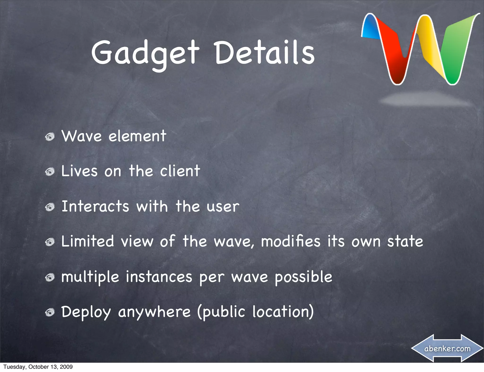 Gadget Details

                    Wave element

                    Lives on the client

                    Interacts with the user

                    Limited view of the wave, modiﬁes its own state

                    multiple instances per wave possible

                    Deploy anywhere (public location)

                                                                      abenker.com

Tuesday, October 13, 2009
 