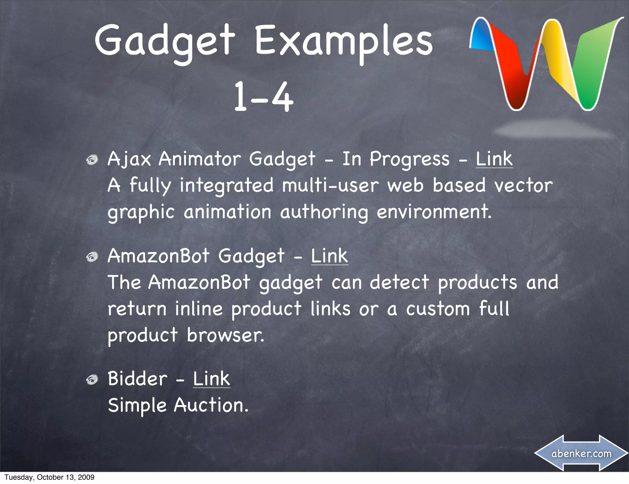 Gadget Examples
                              1-4
                            Ajax Animator Gadget - In Progress - Link
                            A fully integrated multi-user web based vector
                            graphic animation authoring environment.

                            AmazonBot Gadget - Link
                            The AmazonBot gadget can detect products and
                            return inline product links or a custom full
                            product browser.

                            Bidder - Link
                            Simple Auction.

                                                                         abenker.com

Tuesday, October 13, 2009
 