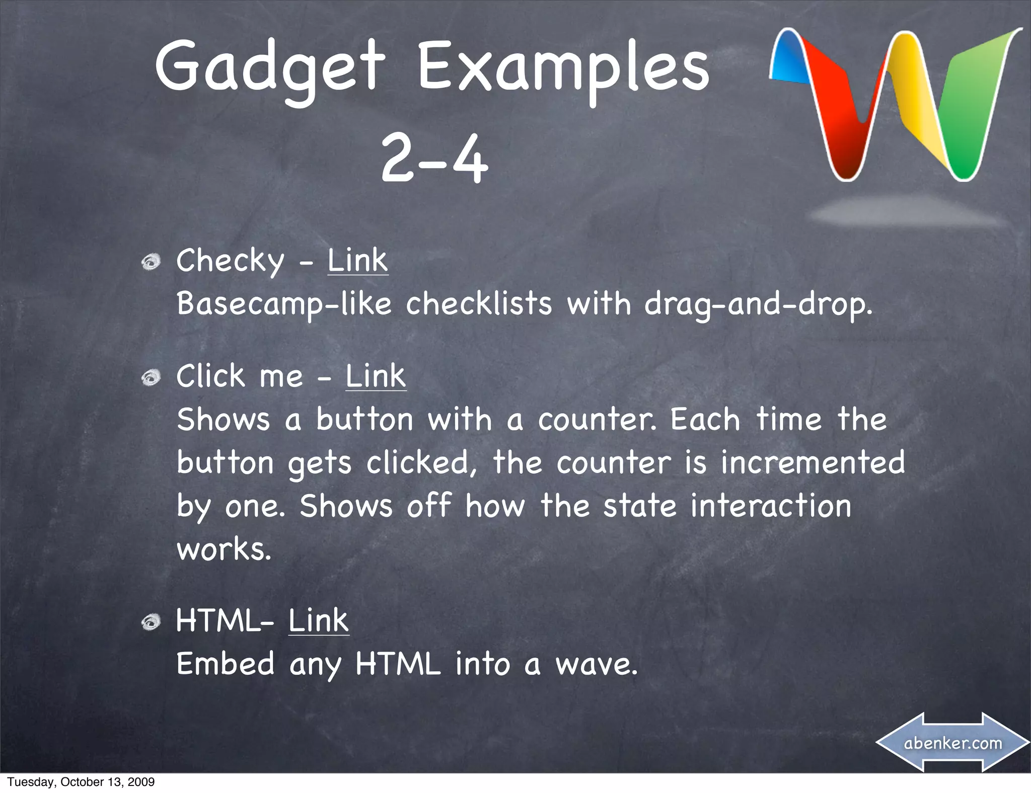 Gadget Examples
                              2-4
                            Checky - Link
                            Basecamp-like checklists with drag-and-drop.

                            Click me - Link
                            Shows a button with a counter. Each time the
                            button gets clicked, the counter is incremented
                            by one. Shows off how the state interaction
                            works.

                            HTML- Link
                            Embed any HTML into a wave.

                                                                           abenker.com

Tuesday, October 13, 2009
 