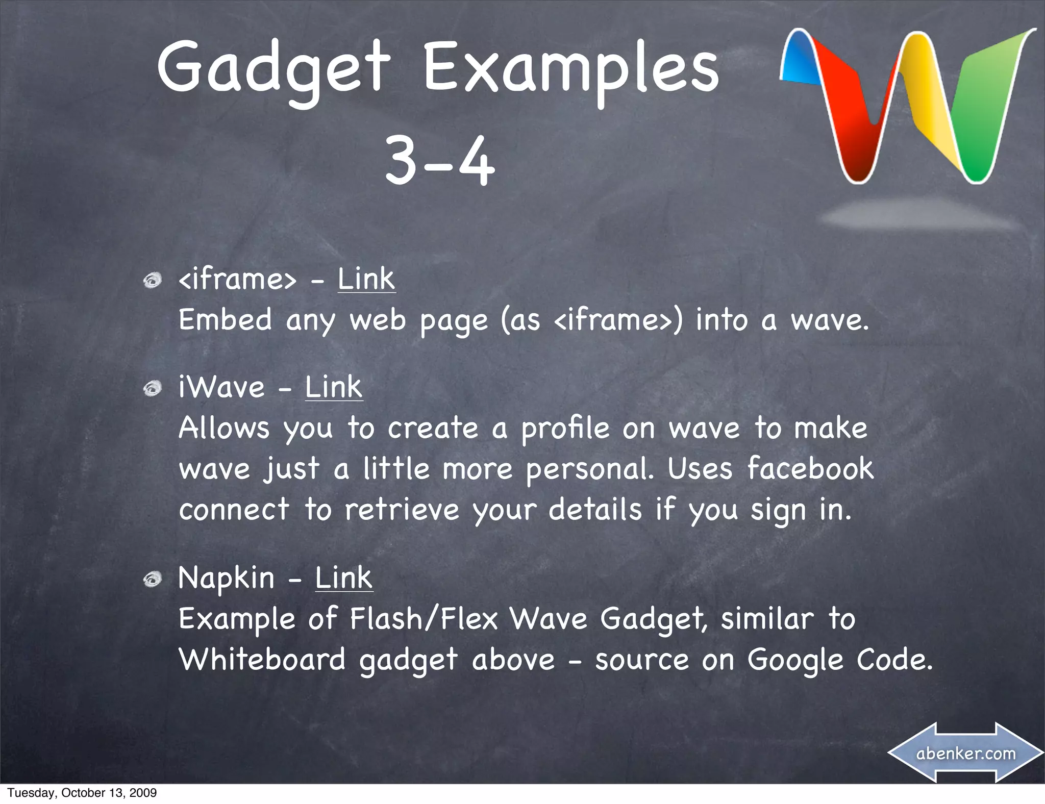 Gadget Examples
                              3-4
                            <iframe> - Link
                            Embed any web page (as <iframe>) into a wave.

                            iWave - Link
                            Allows you to create a proﬁle on wave to make
                            wave just a little more personal. Uses facebook
                            connect to retrieve your details if you sign in.

                            Napkin - Link
                            Example of Flash/Flex Wave Gadget, similar to
                            Whiteboard gadget above - source on Google Code.

                                                                               abenker.com

Tuesday, October 13, 2009
 