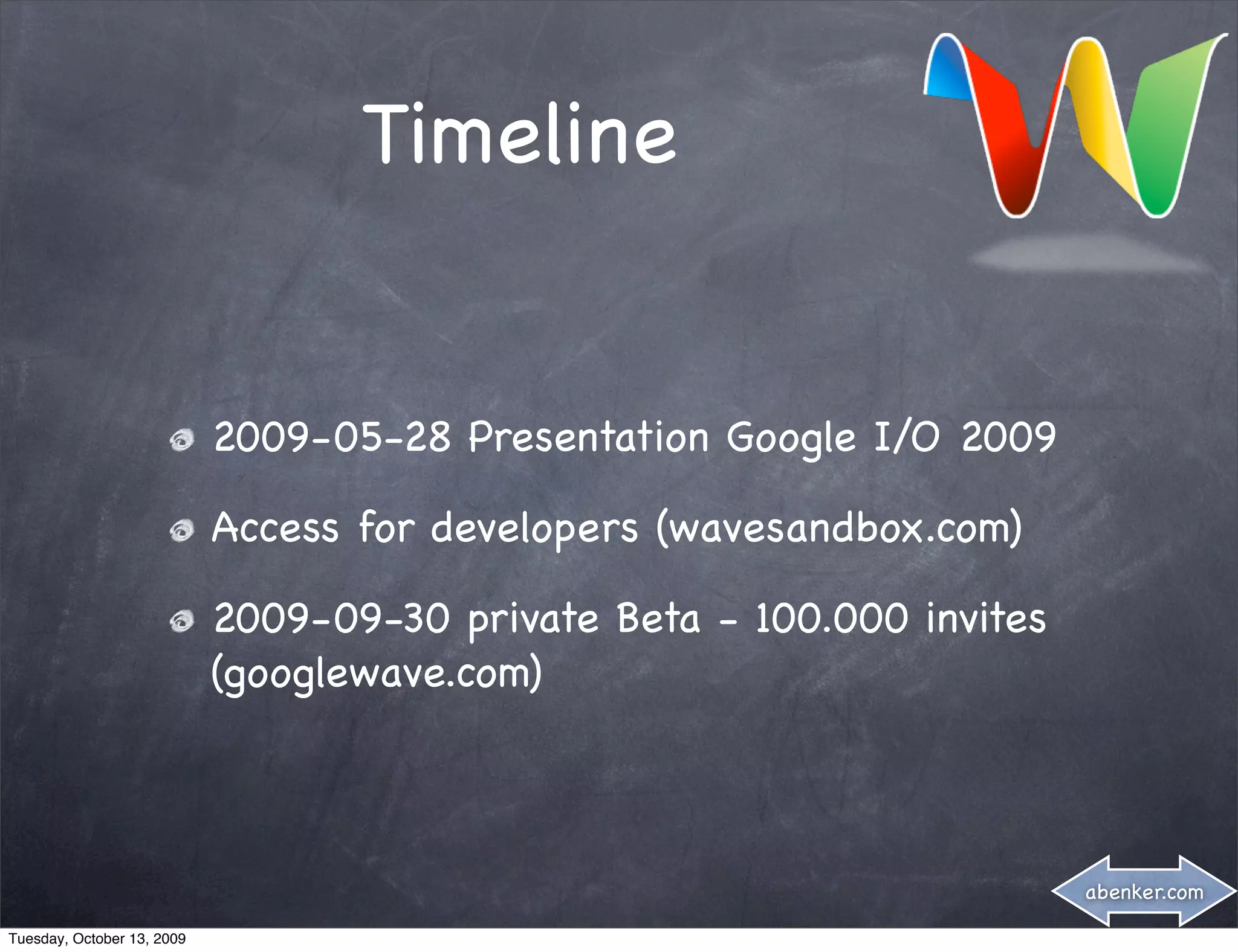 Timeline


                            2009-05-28 Presentation Google I/O 2009

                            Access for developers (wavesandbox.com)

                            2009-09-30 private Beta - 100.000 invites
                            (googlewave.com)



                                                                        abenker.com

Tuesday, October 13, 2009
 