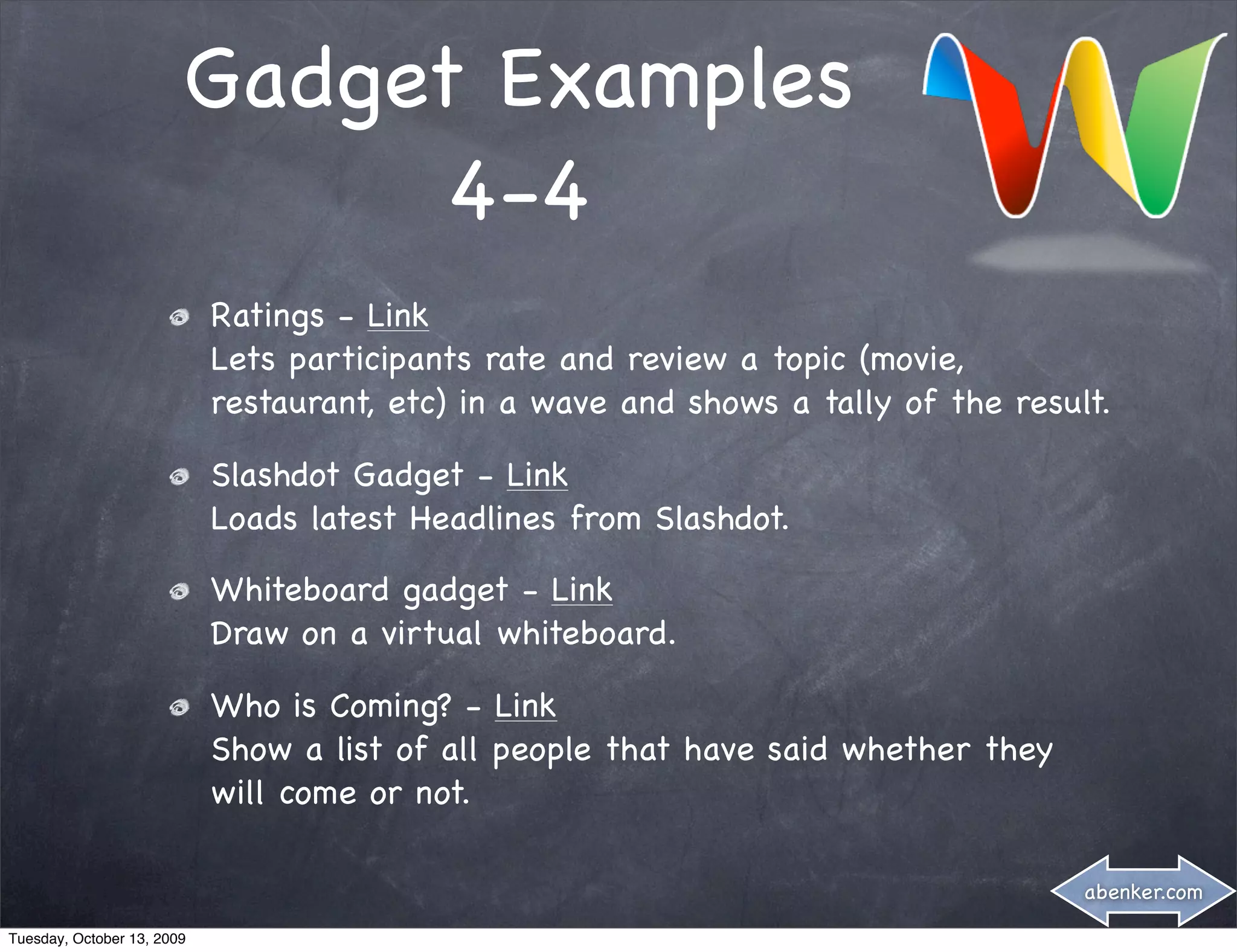 Gadget Examples
                              4-4
                            Ratings - Link
                            Lets participants rate and review a topic (movie,
                            restaurant, etc) in a wave and shows a tally of the result.

                            Slashdot Gadget - Link
                            Loads latest Headlines from Slashdot.

                            Whiteboard gadget - Link
                            Draw on a virtual whiteboard.

                            Who is Coming? - Link
                            Show a list of all people that have said whether they
                            will come or not.

                                                                                     abenker.com

Tuesday, October 13, 2009
 
