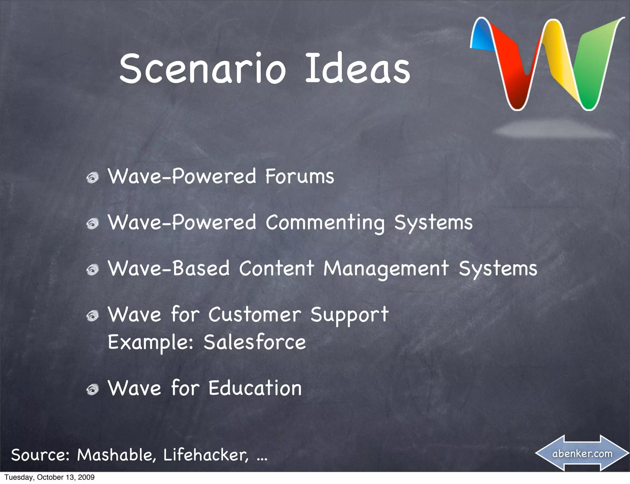 Scenario Ideas

                            Wave-Powered Forums

                            Wave-Powered Commenting Systems

                            Wave-Based Content Management Systems

                            Wave for Customer Support
                            Example: Salesforce

                            Wave for Education

 Source: Mashable, Lifehacker, ...                                  abenker.com

Tuesday, October 13, 2009
 