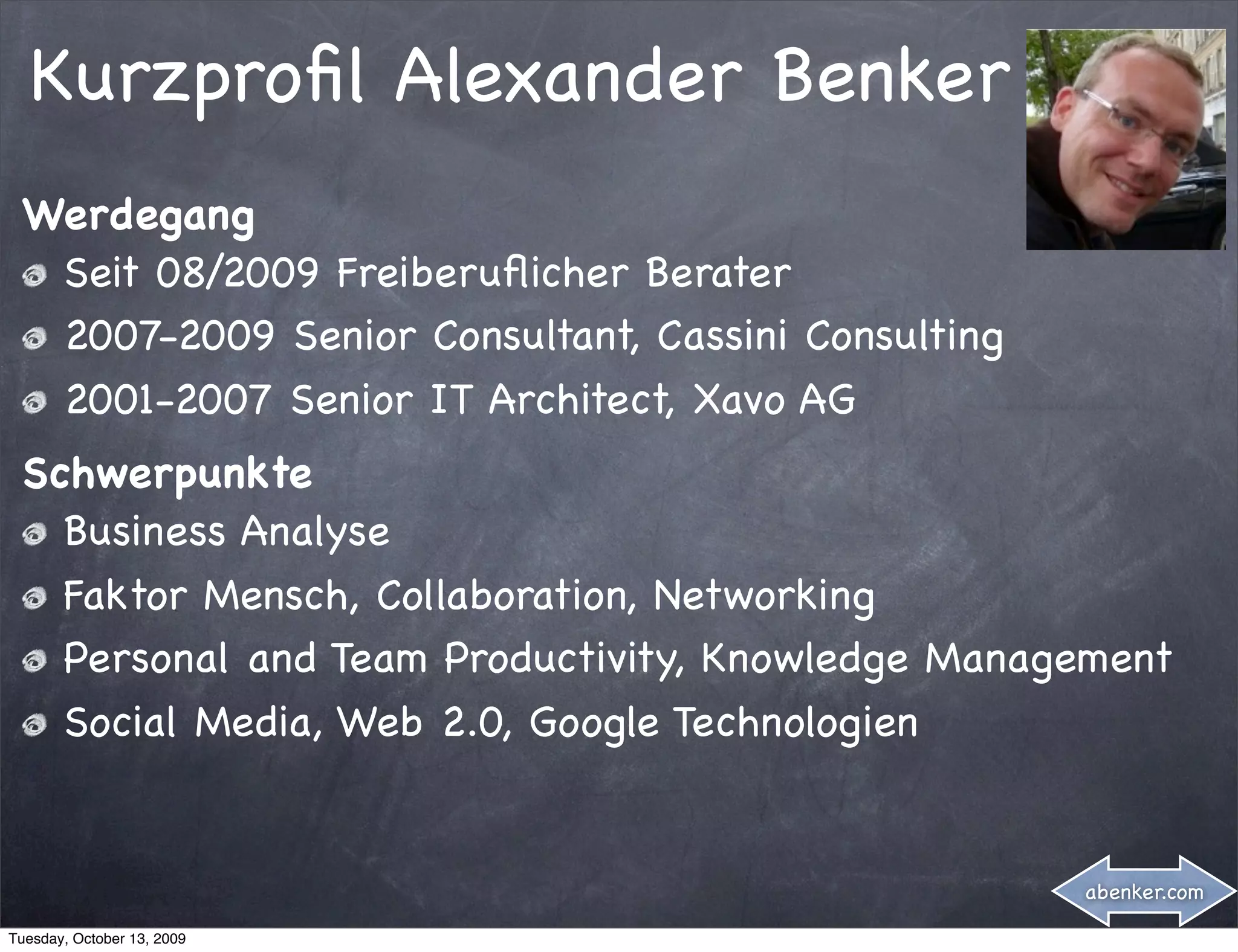 Kurzproﬁl Alexander Benker
 Werdegang
  Seit 08/2009 Freiberuﬂicher Berater
  2007-2009 Senior Consultant, Cassini Consulting
  2001-2007 Senior IT Architect, Xavo AG
 Schwerpunkte
   Business Analyse
   Faktor Mensch, Collaboration, Networking
   Personal and Team Productivity, Knowledge Management
   Social Media, Web 2.0, Google Technologien


                                                    abenker.com

Tuesday, October 13, 2009
 