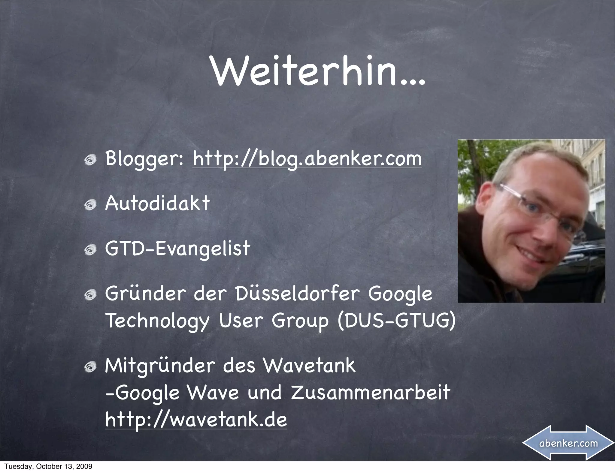 Weiterhin...
                            Blogger: http://blog.abenker.com

                            Autodidakt

                            GTD-Evangelist

                            Gründer der Düsseldorfer Google
                            Technology User Group (DUS-GTUG)

                            Mitgründer des Wavetank
                            -Google Wave und Zusammenarbeit
                            http://wavetank.de
                                                               abenker.com

Tuesday, October 13, 2009
 