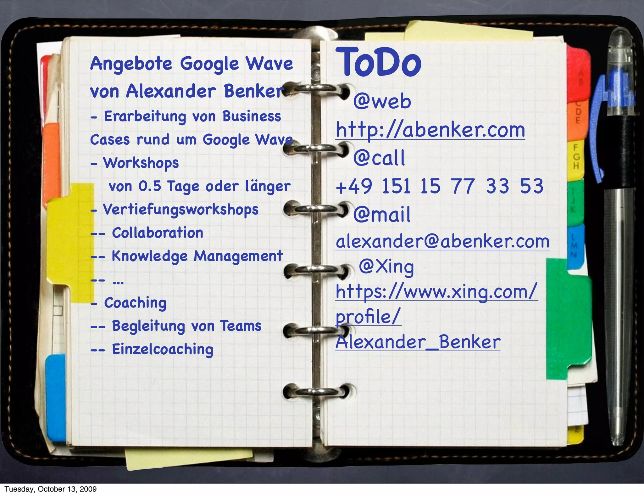 Angebote Google Wave            ToDo
                       von Alexander Benker
                                                         @web
                       - Erarbeitung von Business
                       Cases rund um Google Wave       http://abenker.com
                       - Workshops                       @call
                            von 0.5 Tage oder länger   +49 151 15 77 33 53
                       - Vertiefungsworkshops            @mail
                       -- Collaboration
                                                       alexander@abenker.com
                       -- Knowledge Management
                                                          @Xing
                       -- ...
                       - Coaching
                                                       https://www.xing.com/
                       -- Begleitung von Teams         proﬁle/
                       -- Einzelcoaching               Alexander_Benker




Tuesday, October 13, 2009
 