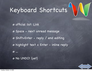Keyboard Shortcuts

                            ofﬁcial list: Link

                            Space - next unread message

                            Shift+Enter - reply / end editing

                            highlight text + Enter - inline reply

                            ...

                            No UNDO! (yet)

                                                                    abenker.com

Tuesday, October 13, 2009
 