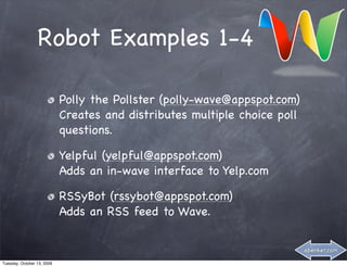 Robot Examples 1-4

                            Polly the Pollster (polly-wave@appspot.com)
                            Creates and distributes multiple choice poll
                            questions.

                            Yelpful (yelpful@appspot.com)
                            Adds an in-wave interface to Yelp.com

                            RSSyBot (rssybot@appspot.com)
                            Adds an RSS feed to Wave.


                                                                           abenker.com

Tuesday, October 13, 2009
 