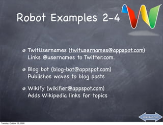 Robot Examples 2-4

                            TwitUsernames (twitusernames@appspot.com)
                            Links @usernames to Twitter.com.

                            Blog bot (blog-bot@appspot.com)
                            Publishes waves to blog posts

                            Wikify (wikiﬁer@appspot.com)
                            Adds Wikipedia links for topics


                                                                    abenker.com

Tuesday, October 13, 2009
 