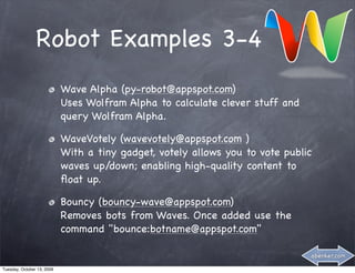 Robot Examples 3-4
                            Wave Alpha (py-robot@appspot.com)
                            Uses Wolfram Alpha to calculate clever stuff and
                            query Wolfram Alpha.

                            WaveVotely (wavevotely@appspot.com )
                            With a tiny gadget, votely allows you to vote public
                            waves up/down; enabling high-quality content to
                            ﬂoat up.

                            Bouncy (bouncy-wave@appspot.com)
                            Removes bots from Waves. Once added use the
                            command "bounce:botname@appspot.com"

                                                                               abenker.com

Tuesday, October 13, 2009
 