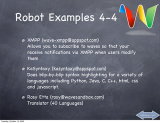 Robot Examples 4-4
                            XMPP (wave-xmpp@appspot.com)
                            Allows you to subscribe to waves so that your
                            receive notiﬁcations via XMPP when users modify
                            them

                            KaSyntaxy (kasyntaxy@appspot.com)
                            Does blip-by-blip syntax highlighting for a variety of
                            languages including Python, Java, C, C++, html, css
                            and javascript.

                            Rosy Etta (rosy@wavesandbox.com)
                            Translator (40 Languages)

                                                                                abenker.com

Tuesday, October 13, 2009
 