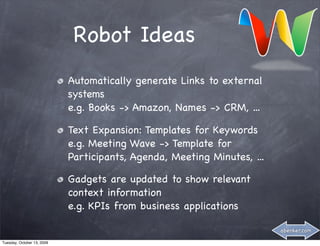 Robot Ideas
                            Automatically generate Links to external
                            systems
                            e.g. Books -> Amazon, Names -> CRM, ...

                            Text Expansion: Templates for Keywords
                            e.g. Meeting Wave -> Template for
                            Participants, Agenda, Meeting Minutes, ...

                            Gadgets are updated to show relevant
                            context information
                            e.g. KPIs from business applications

                                                                         abenker.com

Tuesday, October 13, 2009
 