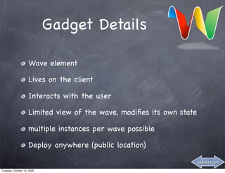 Gadget Details

                    Wave element

                    Lives on the client

                    Interacts with the user

                    Limited view of the wave, modiﬁes its own state

                    multiple instances per wave possible

                    Deploy anywhere (public location)

                                                                      abenker.com

Tuesday, October 13, 2009
 
