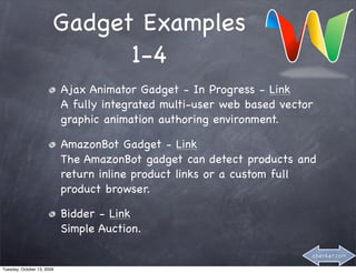 Gadget Examples
                              1-4
                            Ajax Animator Gadget - In Progress - Link
                            A fully integrated multi-user web based vector
                            graphic animation authoring environment.

                            AmazonBot Gadget - Link
                            The AmazonBot gadget can detect products and
                            return inline product links or a custom full
                            product browser.

                            Bidder - Link
                            Simple Auction.

                                                                         abenker.com

Tuesday, October 13, 2009
 