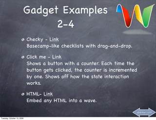 Gadget Examples
                              2-4
                            Checky - Link
                            Basecamp-like checklists with drag-and-drop.

                            Click me - Link
                            Shows a button with a counter. Each time the
                            button gets clicked, the counter is incremented
                            by one. Shows off how the state interaction
                            works.

                            HTML- Link
                            Embed any HTML into a wave.

                                                                           abenker.com

Tuesday, October 13, 2009
 