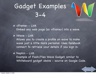 Gadget Examples
                              3-4
                            <iframe> - Link
                            Embed any web page (as <iframe>) into a wave.

                            iWave - Link
                            Allows you to create a proﬁle on wave to make
                            wave just a little more personal. Uses facebook
                            connect to retrieve your details if you sign in.

                            Napkin - Link
                            Example of Flash/Flex Wave Gadget, similar to
                            Whiteboard gadget above - source on Google Code.

                                                                               abenker.com

Tuesday, October 13, 2009
 