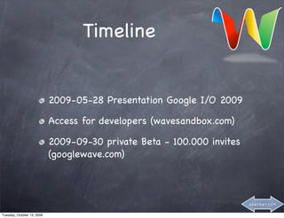 Timeline


                            2009-05-28 Presentation Google I/O 2009

                            Access for developers (wavesandbox.com)

                            2009-09-30 private Beta - 100.000 invites
                            (googlewave.com)



                                                                        abenker.com

Tuesday, October 13, 2009
 