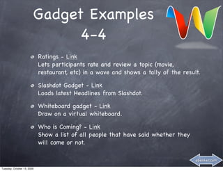 Gadget Examples
                              4-4
                            Ratings - Link
                            Lets participants rate and review a topic (movie,
                            restaurant, etc) in a wave and shows a tally of the result.

                            Slashdot Gadget - Link
                            Loads latest Headlines from Slashdot.

                            Whiteboard gadget - Link
                            Draw on a virtual whiteboard.

                            Who is Coming? - Link
                            Show a list of all people that have said whether they
                            will come or not.

                                                                                     abenker.com

Tuesday, October 13, 2009
 