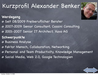 Kurzproﬁl Alexander Benker
 Werdegang
  Seit 08/2009 Freiberuﬂicher Berater
  2007-2009 Senior Consultant, Cassini Consulting
  2001-2007 Senior IT Architect, Xavo AG
 Schwerpunkte
   Business Analyse
   Faktor Mensch, Collaboration, Networking
   Personal and Team Productivity, Knowledge Management
   Social Media, Web 2.0, Google Technologien


                                                    abenker.com

Tuesday, October 13, 2009
 