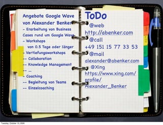 Angebote Google Wave            ToDo
                       von Alexander Benker
                                                         @web
                       - Erarbeitung von Business
                       Cases rund um Google Wave       http://abenker.com
                       - Workshops                       @call
                            von 0.5 Tage oder länger   +49 151 15 77 33 53
                       - Vertiefungsworkshops            @mail
                       -- Collaboration
                                                       alexander@abenker.com
                       -- Knowledge Management
                                                          @Xing
                       -- ...
                       - Coaching
                                                       https://www.xing.com/
                       -- Begleitung von Teams         proﬁle/
                       -- Einzelcoaching               Alexander_Benker




Tuesday, October 13, 2009
 