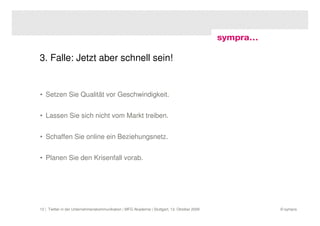 3. Falle: Jetzt aber schnell sein!


• Setzen Sie Qualität vor Geschwindigkeit.


• Lassen Sie sich nicht vom Markt treiben.


• Schaffen Sie online ein Beziehungsnetz.


• Planen Sie den Krisenfall vorab.




12 | Twitter in der Unternehmenskommunikation | MFG Akademie | Stuttgart, 13. Oktober 2009   © sympra
 