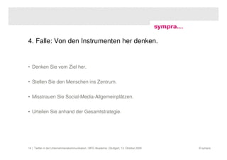 4. Falle: Von den Instrumenten her denken.


• Denken Sie vom Ziel her.


• Stellen Sie den Menschen ins Zentrum.


• Misstrauen Sie Social-Media-Allgemeinplätzen.


• Urteilen Sie anhand der Gesamtstrategie.




14 | Twitter in der Unternehmenskommunikation | MFG Akademie | Stuttgart, 13. Oktober 2009   © sympra
 