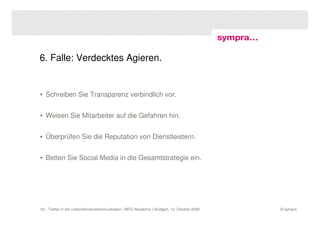 6. Falle: Verdecktes Agieren.


• Schreiben Sie Transparenz verbindlich vor.


• Weisen Sie Mitarbeiter auf die Gefahren hin.


• Überprüfen Sie die Reputation von Dienstleistern.


• Betten Sie Social Media in die Gesamtstrategie ein.




18 | Twitter in der Unternehmenskommunikation | MFG Akademie | Stuttgart, 13. Oktober 2009   © sympra
 