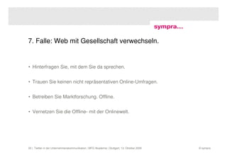 7. Falle: Web mit Gesellschaft verwechseln.


• Hinterfragen Sie, mit dem Sie da sprechen.


• Trauen Sie keinen nicht repräsentativen Online-Umfragen.


• Betreiben Sie Marktforschung. Offline.


• Vernetzen Sie die Offline- mit der Onlinewelt.




20 | Twitter in der Unternehmenskommunikation | MFG Akademie | Stuttgart, 13. Oktober 2009   © sympra
 