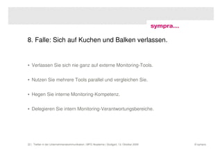 8. Falle: Sich auf Kuchen und Balken verlassen.


• Verlassen Sie sich nie ganz auf externe Monitoring-Tools.


• Nutzen Sie mehrere Tools parallel und vergleichen Sie.


• Hegen Sie interne Monitoring-Kompetenz.


• Delegieren Sie intern Monitoring-Verantwortungsbereiche.




22 | Twitter in der Unternehmenskommunikation | MFG Akademie | Stuttgart, 13. Oktober 2009   © sympra
 