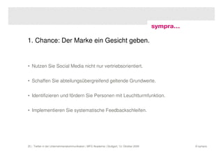 1. Chance: Der Marke ein Gesicht geben.


• Nutzen Sie Social Media nicht nur vertriebsorientiert.


• Schaffen Sie abteilungsübergreifend geltende Grundwerte.


• Identifizieren und fördern Sie Personen mit Leuchtturmfunktion.


• Implementieren Sie systematische Feedbackschleifen.




25 | Twitter in der Unternehmenskommunikation | MFG Akademie | Stuttgart, 13. Oktober 2009   © sympra
 